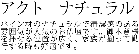 パイン材のナチュラルで清潔感のある雰囲気が人気のお仏壇です。御本尊様を拝せる位置が広く、家族が揃って勤行する時も好適です。