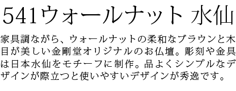 家具調ながら、ウォールナットの柔和なブラウンと木目が美しい金剛堂オリジナルのお仏壇。彫刻や金具は日本水仙をモチーフに製作。品の良いシンプルさと使いやすさを両立しました。