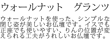 ウォールナットを使った、シンプルな閉じ姿が美しいお仏壇です。イスでも正座でも使いやすい、りんの位置が変えられる工夫がうれしいお仏壇です。