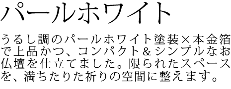 うるし調のパールホワイト塗装×本金箔で上品かつ、コンパクト&シンプルなお仏壇を仕立てました。限られたスペースを、満ちたりた祈りの空間に整えます。