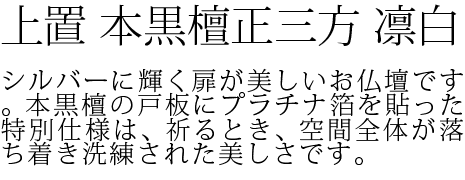 シルバーに輝く扉が美しいお仏壇です。本黒檀の戸板にプラチナ箔を貼った特別仕様は、祈るとき、空間全体が落ち着き洗練された美しさです。